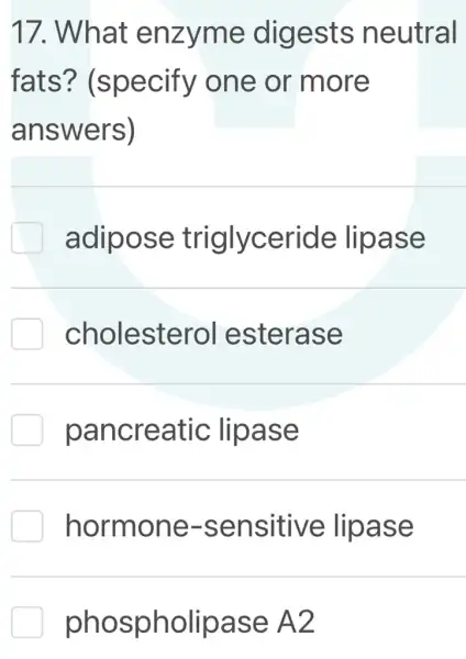 17. What enzyme digests neutral
fats?(specify one or more
answers)
adipose triglyceride lipase
cholesterol esterase
pancreatic lipase
hormone -sensitive lipase
phospholipase A2