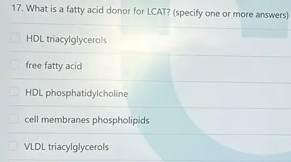 17. What is a fatty acid donor for LCAT?(specify one or more answers)
HDL triacylglycerols
free fatty acid
HDL phosphatidylcholine
cell membranes phospholipids
VLDL triacylglycerols