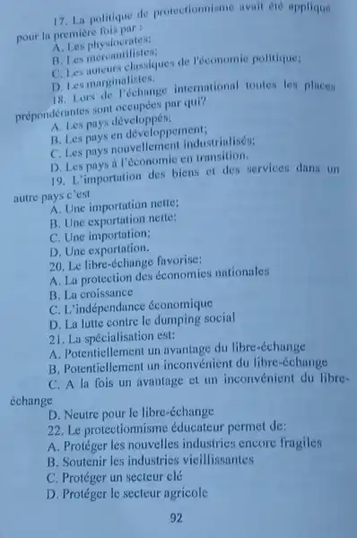 17. La politique de protectionnisme avait eté applique
pour la premiere
A Les physiocrutes:
B. Les physionilistos:
C. Les niteurs classiques de l'économic politique:
D. Les marginalistes.
D. Les rs de l'échange international toutes les places
prépondérantes sont par qui?
pays développés;
B. Les pays en développement;
C. Les pays nouvellemen industrialisés;
D. Les pays d en transition.
19. L'importation des biens of des services dans un
autre pays c'est
A. Une importation nette;
B. Une nette:
C. Une importation;
D. Une exportation.
20. Le libre favorise:
A. La protection des économies nationales
B. La croissance
C. L'indépendance économique
D. La lutte contre le dumping social
21. La spécialisation est:
A. Potentiellemen un avantage du libre-échange
B. Potenticllement un inconvénien du libre-échange
C. A la fois un avantage et un inconvénien du libre-
D. Neutre pour le libre-échange
22.Le protectionnisme éducateur permet de:
A. Protéger les nouvelles industries encore fragiles
B. Soutenir les industries vieillissantes
C. Protéger un secteur clé
D. Protéger le secteur agricole