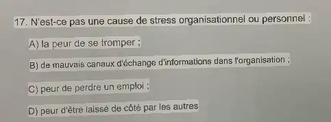 17. N'est-ce pas une cause de stress organisationne ou personnel :
A) la peur de se tromper ;
B) de mauvais canaux d'échange d'informations dans l'organisation ;
C) peur de perdre un emploi ;
D) peur d'être laissé de côté par les autres