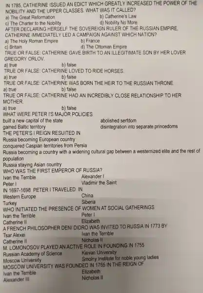 IN 1785 , CATHERINE ISSUED AN EDICT WHICH GREATLY INCREASED THE POWER ! OF THE
NOBILITY AND THE UPPER RCLASSES.WHAT WAS IT CALLED?
a) The Great Reformation
c) The Charter to the Nobility
b)Catherine's Law
d) Nobility No More
AFTER DEC LARING HE RSE ELF THE SOVEREIGN RULER OF THE RUSSIAN EMPIRE,
CATHERINE : IMMEDIATE!LY LED A CAMPAIGN AGAINST WHICH NATION?
a) The Holy Roman Empire
b) France
c) Britain
d) The Ottoman Empire
TRUE OR FALSE : CATHERINE GAVE BIRTH TO AN ILLEGITIMATE SON BY HER LOVER
GREGORY 'ORLOV.
a) true
b) false
TRUE OR FALSE : CATHERINE LOVED TO RIDE HORSES
a) true
b) false
TRUE OR FALSE CATHERINE : WAS BORN THE HEIR TO THE RUSSIAN THRONE.
a) true	b) false
TRUE OR FALSE : CATHERINE HAD AN INCREDIBLY 'CLOSE RELATIONSHIP TO HER
MOTHER.
a) true
b) false
WHAT WERE PETER I'S MAJOR POLICIES
built a new capital of the state
abolished serfdom
gained Baltic territory
disintegration into separate princedoms
THE PETER'S I REIGN RE SUITED IN
Russia becoming European country
conquered Caspian territories from Persia
Russia becoming a country with a widening cultural gap between a westernized elite and the rest of
population
Russia staying Asian country
WHO WAS THE FIRST EMPEROR OF RUSSIA?
Alexander I
Peter I
Vladimir the Saint
IN 1697-1698 PETER 1 TRAVELED IN
Western Europe
China
Turkey
Siberia
WHO INITIATED THE PRESENCE OF WOMEN I AT SOCIAL GATHERINGS
Peter I
Catherine II
Elizabeth
A FRENCH PHIL -OSOPHER DENI DIDRO WAS INVITED TO RUSSIA IN 1773 BY
Tsar Alexei	Ivan the Terrible
Catherine II
m . LOMONOSOV 'PLAYED AN ACTIVE ROLE IN FOUNDING IN 1755
Russian Academy of Science
Kievan University
Smolny Institute for noble young ladies
Moscow University
MOSCOV VUNIVERSITY WAS FOUNDED IN 1755 IN THE REIGN OF
Ivan the Terrible
Elizabeth
Alexander III
Nicholas II
Nicholas II