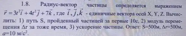 1.8. Partnyc -BeKTOp yactullbl omperenseren BblpaxeHHeM
overrightarrow (r)=3t^2overrightarrow (i)+4t^2overrightarrow (j)+7overrightarrow (k) , The overrightarrow (i),overrightarrow (j),overrightarrow (k)	BeKTopa oceii X、Y.Z . Bblunc-
JIHTb: 1)IIYTb S , npoã/leHHbIN 4actullei 3a nepBble 10c ,2) Monyllb nepeMe-
meHua Delta r 3a Toke BpeM& 3)yckopeHue HaCTHI(bI OTBeT: S=500M,Delta r=500M
a=10M/c^2