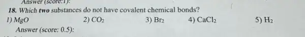 18. Which two substances do not have covalent chemical bonds?
1) MgO
2) CO_(2)
3) Br_(2)
4) CaCl_(2)
5) H_(2)
Answer (score: 0.5):