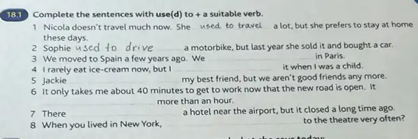 18.1
Complete the sentences with use(d) to +a suitable verb.
1 Nicola doesn't travel much now.She __ a lot, but she prefers to stay at home
these days.
Sophie __ a motorbike, but last year she sold it and bought a car. to drive
3 We moved to Spain a few years ago . We
__ in Paris.
4 Irarely eat ice-cream now, but I __ it when I was a child.
5 Jackie __ my best friend, but we aren't good friends any more.
6 it only takes me about 40 minutes to get to work now that the new road is open. It
__ more than an hour.
7 There __ a hotel near the airport, but it closed a long time ago.
8 When you lived in New York.
__ to the theatre very often?