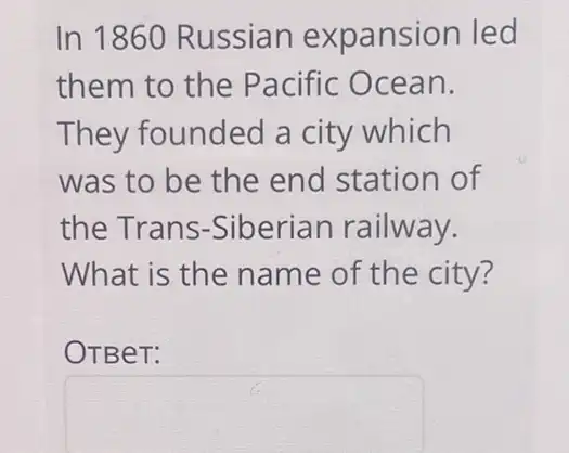 In 1860 Russian expansion led
them to the Pacific Ocean.
They founded a city which
was to be the end station of
the Trans -Siberian railway.
What is the name of the city?
OTBeT:
square