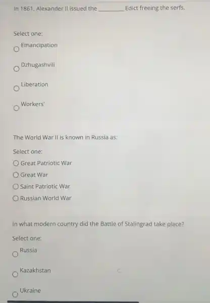 In 1861, Alexander II issued the __ Edict freeing the serfs.
Select one:
Emancipation
Dzhugashvili
Liberation
Workers'
The World War II is known in Russia as:
Select one:
Great Patriotic War
Great War
Saint Patriotic War
Russian World War
In what modern country did the Battle of Stalingrad take place?
Select one:
Russia
Kazakhstan
Ukraine
