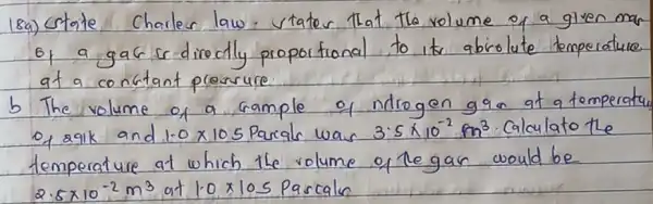 18a) Crtate Charler law. vtater that the volume of a given mar of a gak is directly proportional to its abrolute temperature at a constant prossure.
b The volume of a sample of ndrogen gas at a tomperatu of agik and 1.0 times 10^5 Parale was 3.5 times 10^-2 mathrm(~m)^3 . Calculato the temperature at which the volume of legan would be 2.5 times 10^-2 mathrm(~m)^3 at 1.0 times 105 Pascaln