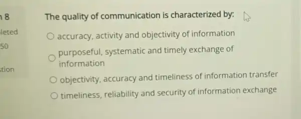 18
leted
50
stion
The quality of communication is characterized by:
accuracy , activity and objectivity of information
purposeful systematic and timely exchange of
information
objectivity , accuracy and timeliness of information transfer
timeliness , reliability and security of information exchange