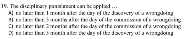 19. The disciplinary punishment can be applied __
A) no later than 1 month after the day of the discovery of a wrongdoing
B) no later than 3 months after the day of the commission of a wrongdoing
C) no later than 2 months after the day of the commission of a wrongdoing
D) no later than 3 month after the day of the discovery of a wrongdoing