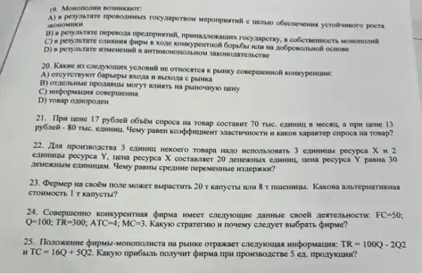 19. Mononomi
JKOHOMMKH	Meponpustrwik c nenso obecnevenwa yerolkumoro pocra
B) 8 pesynbrare nepenoza rocy.nperny, a coocementocrts wononomill
D) 8 pesyastare Mastements B arrmswononombnow sakonozareincrne Hà 206ponombholi OCHOBC
20. Kakne wa crezyounrx yCIOBMIN HC OTHOCHTCA K panky concputermoli konkypentumu.
A) Oreyemyor Gapsepu axoza Musxoza c pbiHka
C) mupopstaurs coneputemsa
D) rosap oztHoponeH
21. Ilpu uene 17 py6neW o6iểM cmpoca Hã TOBap COCTABNT 70 THIC. exammer B MCCAII, a HPM HeHe 13
py6neit -80ralc
examinal. Yewy pasew kospotwuweir 311ACTWWHOCTH H KaKOB Xapakrep cripoca Ha ToBap?
22. His npowsponersa 3 ezmunul Hekoero Tosapa Hano HCTOIR3OBATS 3 ezwwwullsi pecypea x u 2
examulai pecypca Y, uena pecypca X cocrammer 20 meneximan ezmuni, uena pecypea Y paBHa 30
cpentwe nepementible H31epxxx
23. Qepmep Ha CBO nozle MoxkeT BbipacTHTb 20T KarryCTbI HJH 8T	Kakosa anbrepHaTHBHas
CTOHMOCTB 1 T KanycTol?
24. Coseputemno Konkypertrias (pupwa kweer crezylounce nambie CBOe& nextenbHOCTH: FC=50
Q=100;TR=300;ATC=4;MC=3.	Crparerwo H novemy cnenyer Babparts
Ha pblHke orpaxxaer	TR=100Q-2Q2
TC=16Q+5Q2. Kaxyo npw6sinb nonyumr dupwa