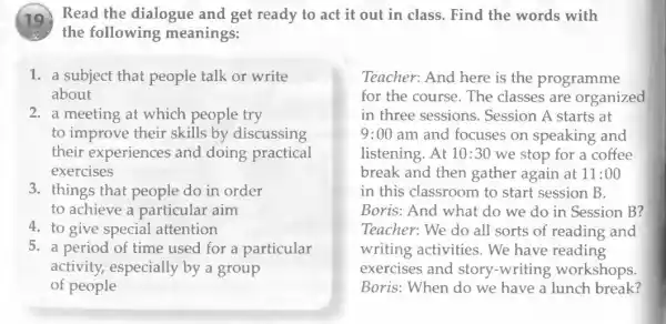 (19) Read the dialogue and get ready to act it out in class. Find the words with
the following meanings:
1. a subject that people talk or write
about
2. a meeting at which people try
to improve their skills by discussing
their experiences and doing practical
exercises
3. things that people do in order
to achieve a particular aim
4. to give special attention
5. a period of time used for a particular
activity, especially by a group
of people
Teacher: And here is the programme
for the course. The classes are organized
in three sessions . Session A starts at
9:00 am and focuses on speaking and
listening. At 10:30 we stop for a coffee
break and then gather again at 11:00
in this classroom to start session B.
Boris: And what do we do in Session B?
Teacher: We do all sorts of reading and
writing activities . We have reading
exercises and story-writing workshops.
Boris: When do we have a lunch break?