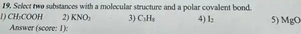 19. Select two substances with a molecular structure and a polar covalent bond.
1) CH_(3)COOH
2) KNO_(3)
3) C_(3)H_(8)
4) I_(2)
5) MgO
Answer (score: 1):