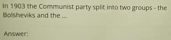 In 1903 the Communist party split into two groups - the
Bolsheviks and the __
Answer: