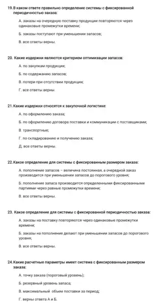 19.B KaKOM oreere npaswnbwo onpegenenwe CHCTeMbl C QuKCHpOBaHHOM
nephopuwHOCTblo 3aka3a:
A. 3aka3bi Ha ovepegHy10 nocraexy npoaykuwn noBrophorcs uepe3
opuwakoBble npowexyTK4 BpeweNW,
5. 3aka3bi nocrynakor npw yMeHblueHMM 3anacos;
B. BCe OTBeTbl BepHbl.
20. KaKwe M3RepXKK RBDNNTCR kpwrepkem onTWNN3aUM 3anacos:
A. no sakynkam npoaykuwi;
5. no copepxaHNo 3anacos;
B. norepu npw orcyrcrew npoaykunn;
T. BCe OTBeTbl BepHbl.
21.KaKwe w3RepKK4 OTHOCRTCR K 3akyno4HOW norveTuke:
A. no oépopmneHMro 3aka3a;
5. no opopmneHwro porosopa nocrasku k KOMMYHMKaUMA C nocrae unka mu;
B. TpaHcnopTHble;
r. no cKnapuposaHMON nonyueHMHO 3aKa33;
A. Bce orBerbl BepHb.
22.Kakoe onpegeneHwe Ang CHCTEMbI C QuKCHpOBaHHbM pa3MepoN 3akasa:
A. nononHeHwe 3anacos -Benwwwa nocrosHwas, a oveper.wor 3aka3
3anacos go noporosoro ypoBHR;
5. nononwekwe sanaca npowsBopMrce onpegeneHHbIMH QukcaposaHHbMMK
naprwsww yepes pasHble npowexyTKN BpeMeHn;
B. BCe OTBeTbl BepHbl.
23. Kakoe onpegeneHwe Ans CHCTEMbI C QuKCHpOBaHHON nephonwHoCTblo 3akasa:
A. 3aka3bi Ha nocraeky noeropworce wepes o,MHaKOBble npoMexyTK
BpeMeHu;
5. 3aka3bl Hà nononwenwe penavor npw ywewbulekim sanacos Ao noporoBoro
ypoBHR;
B. BCe OTBeTbl BepHbl.
24. Kakwe pacyeTHble napamerpbl umeer cucrema c QukcuposaHHbIM pa3MepoM
3aka3a:
A. Toyky 3akasa (noporoBbili ypoBeHb);
5. pesepeHblir ypoBeHb 3anaca;
B. MaKCAManbHbIX o6beM nocrask 3a nepuoA:
T. BepHbl OTBera A N 5.