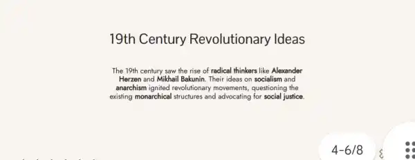 19th Century Revolutiona ry Ideas
The 19th century saw the rise of radical thinkers like Alexander
Herzen and Mikhail Bakunin Their ideas on socialism and
anarchism ignited revolutionary movements questioning the
existing monarchical I structures and advocating for social justice
4-6/8