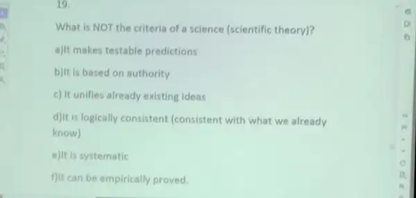 19.
What is NOT the criteria of a science (scientific theory)?
a)It makes testable predictions
b)It is based on authority
c) It unifies already existing ideas
d)It is logically consistent (consistent with what we already
know)
e)It is systematic
f)It can be empirically proved.