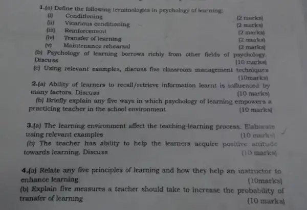 1.(a) Define the following terminologies in psychology of learning;
Conditioning
(2 marks)
(ii) Vicarious conditioning
(2 marks)
(iii) Reinforcement
(2 marks)
(iv) Transfer of learning
(2 marks)
(v) Maintenance rehearsal
(2 marks)
(b) Psychology of learning borrows richly from other fields of psychology.
Discuss
(10 marks)
(c) Using relevant examples discuss five classroom management techniques
(10marks)
2.(a) Ability of learners to recall/retrieve information learnt is influenced by
many factors. Discuss	(10 marks)
(b) Briefly explain any five ways in which psychology of learning empowers a
practicing teacher in the school environment
(10 marks)
3.(a) The learning environment affect the teaching -learning process. Elaborate
using relevant examples
(10 marks)
(b) The teacher has ability to help the learners acquire positive attitude
towards learning. Discuss
(10 marks)
4.(a) Relate any five principles of learning and how they help an instructor to
enhance learning
(10marks)
(b) Explain five measures a teacher should take to increase the probability of
transfer of learning
(10 marks)