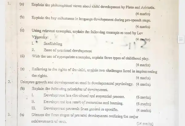 1.
(a) Explain the philosophical views about child development by Plato and Aristotle.
(b)Explain the key milestones in language development during pre-speech stage.
(4 marks)
(4 marks)
(c)
Using retevant examples, explain the following concepts as used by Lev
Vygotsky:
(6. marks)
Scaffolding
ii. Zone of proximal development
(d)With the use of appropriate examples, explain three types of childhood play.
(4 marks)
(e) .Referring to the rights of the child, explain two challenges feoed in implementing
the rights.
(6 marks)
2.
Coinyave growth and development as used in developmental psychology. (4 marks)
(b) Explain the following principles of devolopment.
i.
Development is a circzional and sequential process.
(6 marks)
it.
Development is e result of maintion and learning.
(6 marks)
iii. Development proceeds Grom general to specific.
(4 marks)
3.
Discuss the three stages of presatal development outlizing the major
schievements of ench.
(14 monks)