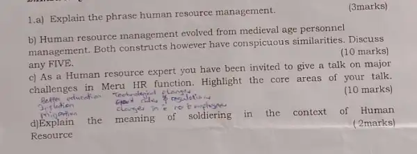 1.a) Explain the phrase human resource management.
(3marks)
b) Human resource management evolved from medieval age personnel
management. Both constructs however have conspicuous similarities . Discuss
any FIVE.
(10 marks)
c) As a Human resource expert you have been invited to give a talk on major
challenges in Meru HR function. Highlight the core areas of your talk.
(10 marks)
d)Explain the meaning of soldiering in the context of Human
(2marks)
Resource