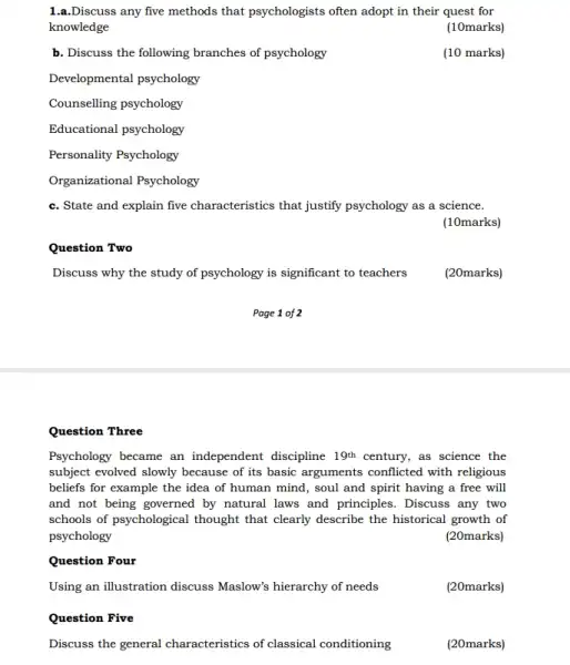 1.a.Discuss any five methods that psychologists often adopt in their quest for
knowledge
(10marks)
b. Discuss the following branches of psychology
(10 marks)
Developmental psychology
Counselling psychology
Educational psychology
Personality Psychology
Organizational Psychology
c. State and explain five characteristics that justify psychology as a science.
(10marks)
Question Two
Discuss why the study of psychology is significant to teachers
Page 1 of 2
Question Three
Psychology became an independent discipline 19^th century, as science the
subject evolved slowly because of its basic arguments conflicted with religious
beliefs for example the idea of human mind , soul and spirit having a free will
and not being governed by natural laws and principles. Discuss any two
schools of psychological thought that clearly describe the historical growth of
psychology	(20marks)
Question Four
Using an illustration discuss Maslow's hierarchy of needs
(20marks)
Question Five
Discuss the general characteristics of classical conditioning
(20marks)
(20marks)