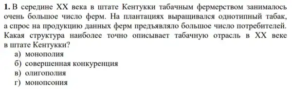 1.B cepezuHe XX Beka B IIITaTe KeHTYKKH Ta6a4HbM pepMepCTBOM 3aHHMaJIOCb
O9eH5 60JIbIIOe YHC710 dpepM. Ha maHraunax BblpamuBaJICA 021HOTHIHH5I` Ta6ak,
a cripoc Ha npo)IyKuHIO HaHHbIX QepM
Kakasi cTpyKTypa HaH60JIee TO4HO OTHCblBaeT Ta6a"HYIO OTPac,IIb B XX BeKe
B IIITaTe KeHTYKKH?
a) MOHOIIOJIHS
6) coBepineHHas KOHKYpeHIIHS
B) OJIHrOIIOJIHS
r) MOHOIICOHHA