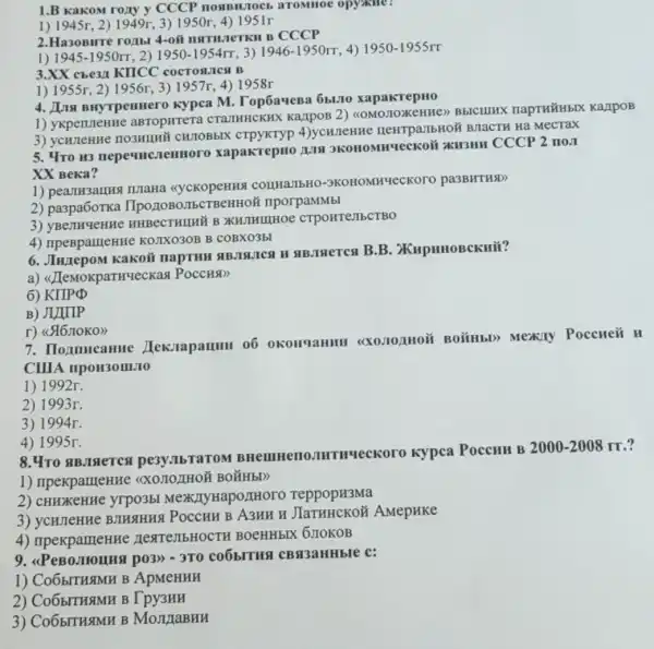 1.B KakoM rozy y CCCP nonBMIOCI arommoe opyiklle?
1) 1945r, 2) 1949r , 3) 1950r, 4)1951r
2. Ha3oBirre ro/1b CCCP
1) 1945-1950rr 2) 1950-1954rr 3) 1946-1950rr 4) 1950-1955rr
3.XX che3x KTICC cocrosurest B
1) 1955r, 2) 1956r , 3) 1957r, 4) 1958r
4. JIIN BHYTPenner kypca M. TopóaveBa 6b.110 xapakrepHo
1) ykperuteHH aBTOpHTeT CTATHHEKHX KazipoB 2)KarlpoB
3) ycunente nosHunh CHIOBbIX 4)ycHJeHH HeHTpa/IbHOã BHaCTH Ha MecTax
5. 4To H3 xapakrepHo 1018 JKOHOMHYeCKOH xH3HH CCCP 2 no1
XX Beka?
1) peanH3amus IUIaHa <cycKopeHHS COIIHaJIbHO-9KOHOMHYeCKOTO pa3BHTHSD
2) pa3pa6oTKa IIpozzoBo/TbCTBeHH0 ' nporpaMMbI
3)HHBeCTHIHH B XKHJHIIIHOe CTPOHTEMBCTBO
4) npeBpameHH KOJIXO3OB B COBXO3El
6. JIuzepoM Kakoil #B.THeTen B.B
a) <JJeMoKpaTHYeckas Poccuar
6)
B) JIJIIIP
r) (46 noko)
7. Hommeanne OKOHYaHHH BOHHbD) Mexily Poccueñ
H
CIIIA npoH30III.10
1) 1992r.
2) 1993r.
3) 1994r.
4) 1995r.
pesy.IbTaTOM HTHUecKoro Kypea PoccHH B
2000-2008rr
1) npekparmeHHe
2) CHHXKeHHe yrpo3bl reppopH3Ma
3) ycurleHHe BMHSHHA POCCHH B A3HH H AMepHKe
4) npekpameHH HextenbHOCTH BOCHHbIX 6710KOB
p03)) - 3T0 co6bITHS CBST3aHHbIe c:
1) Co6bITHSMH B ApMeHHH
2) Co65ITH3MH B Tpy3HH
3) Co65ITHSTMH B MoJIIaBHH