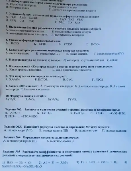 1.B .laoopar opun KHC.Topon MOZKHO HO.Ty THTh mpu
OTBeT
A . HepokcH;la BOZI
MaHraHz ra Karllia
B Xuopar Kamug.
T. Jio6oro II3 BelllecrB
2 . Vradure : ÔyKBy,I spopmy.It TOTHKO OKCH,IOB
A. H_(2)O Li_(2)O NaOH
b. Li_(2)O LiCI Cl_(2)O_(7)
B. CO_(2) co Cuo
NH_(3) có K_(2)O
3.ica mpit pa3.10:KenHHI BelllecTB KHCJIODOA MOXHO coouparb
A. TOJbKO
b. To Ibko BbIT ecHeHue M BO3JIYXa
B . BblTecHeHIIeM BOLIbI II Bo3,Iyxa.
I BbrrecHeHIIEN 1 Bollopolia
4.KaZKHT popmy.r 6eproneroBoi
A. KCIO
b. KCIO_(2)
B.
KCIO3
I KCIO_(4)
5 . Kara.IH3aropoM pa3.10xeHus nepokcuna Boxopora HB.THeren;
A. OKCII,I Kamblllla
b. okcHL (cepbI(IV).
B. oKCID 1 MarHILA.
Lokem MapraHIIa (IV)
6.B cocra Bo3/Iyxa He BXOIMT:a)Boxtopoll 6)KHC TOpOI ra3 1)apron
7.B BXOIHT B cocraB Bo Myxan peub wer o kuc .ropore:
A. Kak o npocToM Ben	b. Kak 0 XIIMITTECKOM memerrre.
8.IL KHC.10po ra He
A KMnO4
5. KCIO3
B. CuO.
I. H2O_(2)
9 . 3arrucb 30203Ha 'IaeT:A. 2 MOJIeKYJIbI .b. 3 Monekyibl . B.5 aTOMOB
KIICIODO ra. T.6 aTOMOB
10.DopMy. la OKCH/1a a30Ta (II)
A) N_(2)O
b) NO_(2)
B) N_(2)O_(5)
DNO.
3anante No2.3aKoHYHTe ypaBHeHHS peakumi ropenus paccrabbi
A. AI+O_(2)=
Li+O_(2)=
B. Ca+O_(2)=
I. CH4+ldots .CCO2+H2O
II PH3+ldots ldots =P2O5+H2O
3aranHe No3.Hanuuure popm . Tb OKCHJOE in omperentre Mr 3THX BelllecTB:
A. OKCHII xuropa (VII)
b Kene3a (III)
B . OKCHIIa Harpira
I . OKCHza Karbruna
3aranHe No4.Onpene. IHT MaccoByH ) 10.11 O KHC.Topoza:
A B OKCIUIe yriepo:a (II).
b. B okculle a30Ta (I)
3a.ranne Nos PaccTaBbTe KOXQUHHEHT bI B cxemax ypaBHeHui XHMHYeCKHX
peakunil H onpere.IHTe THII XHM peaklluii:
H_(2)Oarrow H_(2)+O_(2)
2) Al+Sarrow Al_(2)S_(3)
3) Fe+HClarrow FeCl_(2)+H_(2) 4)
NaOHcdot Hcdot SO_(4)arrow Na_(2)SO_(4)+H_(2)O
