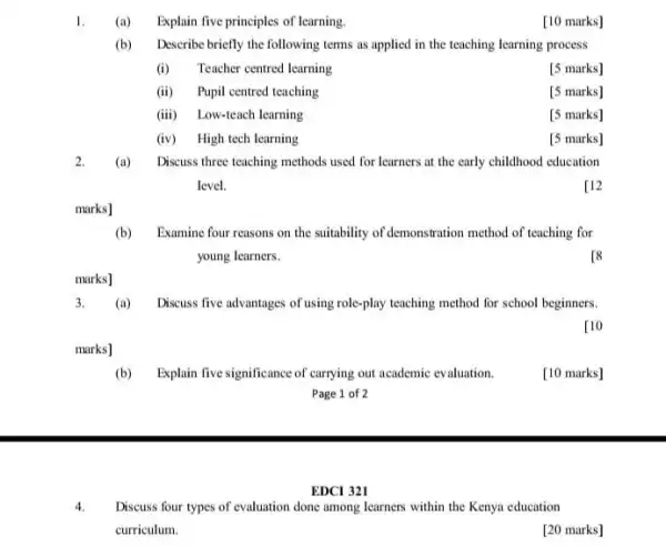 1.
Explain five principles of learning.
[10 marks]
(b)
Describe briefly the following terms as applied in the teaching learning process
(i) Teacher centred learning
[5 marks]
(ii) Pupil centred teaching
[5 marks]
(iii) Low-teach learning
[5 marks]
(iv) High tech learning
[5 marks]
2.
(a) Discuss three teaching methods used for learners at the early childhood education
level.
[12
marks]
(b) Examine four reasons on the suitability of demonstration method of teaching for
young learners.
[8
marks]
3.
(a) Discuss five advantages of using role-play teaching method for school beginners.
[10
marks]
(b) Explain five signific ance of carrying out academic evaluation
[10 marks]
Page 1 of 2
EDCI 321
4.
Discuss four types of evaluation done among learners within the Kenya education
curriculum.
[20 marks]