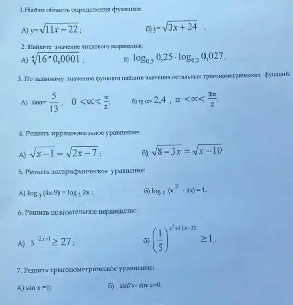 1.Hairru o6nacts orpererentus Qy HKHuM:
A) y=sqrt (11x-22)
6)
y=sqrt (3x+24)
2. Hall,three 3Havenne wHCHOBOTO BblpaxceHH9:
A) sqrt [4](16^circ 0,0001)
6) log_(0,5)0,25cdot log_(0,3)0,027
3. Ilo 3anaHHOMy 3Havenmo
A) sinalpha =(5)/(13), 0lt alpha lt (pi )/(2)
6) tgalpha =2,4,pi lt alpha lt (3pi )/(2)
4. Permris upparryortanbroe ypaBHeHue:
A)
sqrt (x-1)=sqrt (2x-7)
6)
sqrt (8-3x)=sqrt (x-10)
5. Permuris-norapricparriseckoe ypaBHeHue:
A) log_(3)(4x-9)=log_(3)2x
6) log_(5)(x^2-4x)=1
6. Perminto nokasarentibHoe HepaBeHCTBO :
A) 3^-2x+1geqslant 27
6)
((1)/(5))^x^(2+11x+30)geqslant 1
ypaBHeHue:
A) sinx=1
6) sin7x-sinx=0