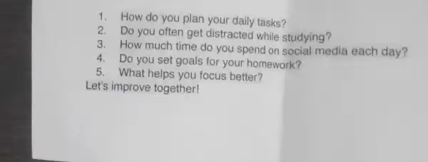 1.How do you plan your daily tasks?
2. Do you often get distracted while studying?
3. How much time do you spend on social media each day?
4. Do you set goals for your homework?
5. What helps you focus better?
Let's improve together!