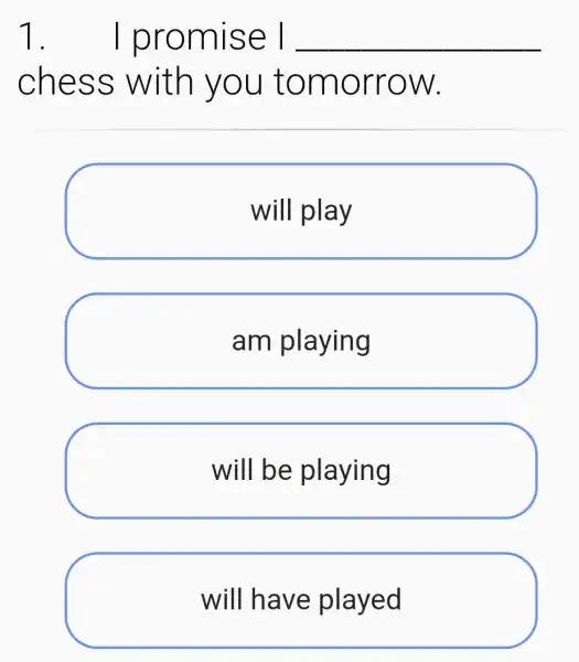 1.I promise I __
chess with you tomorrow.
will play
am playing
will be playing
will have played