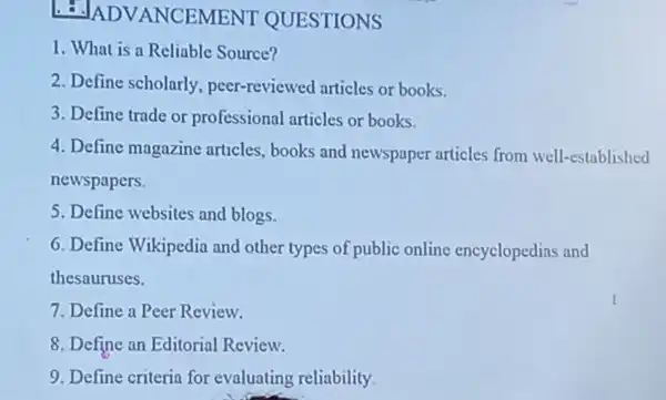 1.INCEMENT QUESTIONS
1. What is a Reliable Source?
2. Define scholarly peer-reviewed articles or books.
3. Define trade or professional articles or books.
4. Define magazine articles, books and newspaper articles from well-established
newspapers.
5. Define websites and blogs.
6. Define Wikipedia and other types of public online encyclopedias and
thesauruses.
7. Define a Peer Review.
8. Define an Editorial Review.
9. Define criteria for evaluating reliability