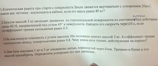 1.Kocsurveckas pakera npu crapre c nosepxHocTH 3emulu zibukkeTCS BepTHKaTTbHO C yCKOpeHIIEM
20m/c^2
KaKOB BeC nerulika-KOCMOHABTA B KaGHHe, ecam ero Macca paBHa 80 Kr?
2.5pycok Maccoii 5 kT HauHHaeT ABNXKeHMe no ropisoHTranbHoii nosepxHocTH H3 COCTORHINATION REHCTBMEM
H, HanpaBneHHoli non ymoM
45^circ K nosepxHocTH. Ha#nưre ero CKOPOCTS yepe310 c, ecm
paBeH 0,5 .
3.Ha HaKnoHHylo n.10CKOCT5 C yT7OM Hak7oHa 300 no10KHIII KHPIIH4 Maccoãi 2 KT
nosepxHocTsMH pasew 0,8. MeNY paBila cula rpeHus, neticrByroulas Ha KHpnHy?
4.JIsa rena MaccaMH 1 KT H 3 KT COentHHEHb HIITBRO, nepekutnynoil vepes 6.10K TpeHHeM B Gnoke H ero
Maccoli nperie6pewb. Onpenenure yckopeHHe Tell npH