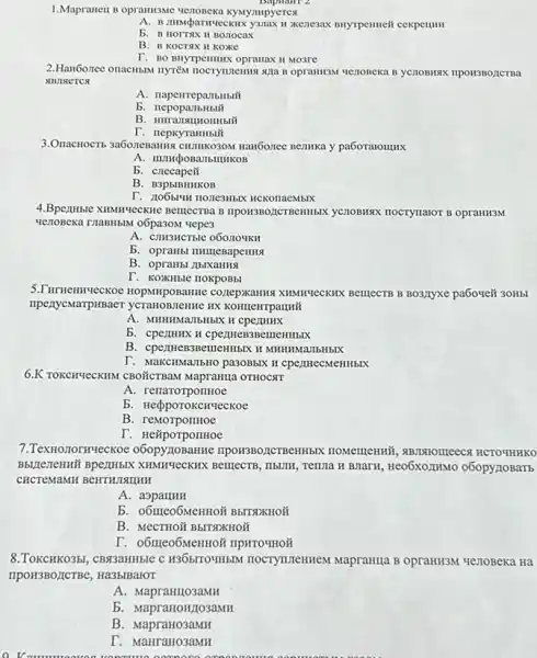 1.Mapraneu B opramisme KYMympyerest
BuyTpentieit cexpenum
b. B HOTTAX H BOLIOCAX
B. B KOCTSX II Koxke
T. BO BHYTPCHIHIXX Opramax II Mo3re
2.Hau6onee onacH5IM nyrién Menoneka B yCIOBMAX IIPONSBONCTRA
ABJISETCS
A. napenreparlbilbili
b
T. nepkyranHbii
CHIMIKO3OM HaNGonee Bennka y pa6oralollux
b. crecapeit
B. B3p5IBHHKOB
HCKonaeMblX
Menoseka TraBHBAN 06pa30M vepes
nocrynaror B opraHH3M
A. cmsucrble o6071041KH
b. opranbl mulegapentis
B. opraH51 LIbIXaHHS
T. KOXHble nokpossi
COZEPXAHIHG XHMHYLECKHK BellecTB B BO3ZYXe pa609eit 3OHbI
HX KOHILEHTPaLIHII
A. MHHIMMAIDHIBIX H cpermuk
b. cpenmux w cpennewspententhis.
B. cpermen3Bemembix H MHHHMaJIbHbIX
T. MaKCHMaTbHO pa3OBbIX H cpertHecMeHHbIX
6.K TOKCHYLCKHM CBOIICTBAM MapraHILa OTHOCAT
A. renarorpormoe
b. Hepporokchyeckoe
B. reMorponHoe
7.TexHonorHueckoe o6opy 110BaHHe , RBTISTOITLEECR HCTOMHKOO
XHNHYeCKHX BerrecTB, IIbUII , Tenna H BTarx, HeO6XOZIHMO o6opynoBarb
CHCTEMAMH BeHTHISHIHH
A
b. 06trieo6MeHHOI B5TSDXHOH
B. MecTHOY B5ITNXHOM
I. O6IIICO6MenHo& mpHTOWHOF
8.ToxcHKO35, CB33aHHble C H365ITOHH5IM TOCTYTLIEHHEM Mapramia B opraHIBM yenoBexa Hà
TIPOH3BO,ICTBe, Ha3biBalor
A. MapraHILO3aMH
b. MapraHOH/103aMH
B. MapraHo3aMH
T. MaHraHo3aMH