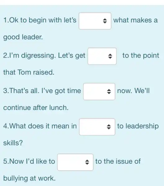 1.Ok to begin with let's square  what makes a
good leader.
2.I'm digressing . Let's get square  to the point
that Tom raised.
3.That's all. I've got time square  now. We'll
continue after lunch.
4.What does it mean in square  to leadership
skills?
5.Now I'd like to square  to the issue of
bullying at work.