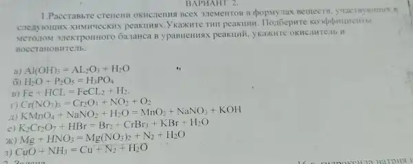 1.PaccTaBbTC creneHH OKHCJICHHS Bcex 3JTeMeHTOB B Berrect B. yuac B
cne xyromn X XHMH4eCKHX peaklluax ...Y KaXKHTe THI peakllhu
MeTO TON 1 3JTeKTPOHHOTO 6a. IaHca B ypaBHeHHS peaklluri . yKaxHTe OKH CJHTCJIbH
BOCCTaHOBHTC JTb.
a) Al(OH)_(3)=AL_(2)O_(3)+H_(2)O
H_(2)O+P_(2)O_(5)=H_(3)PO_(4)
B) Fe+HCL=FeCL_(2)+H_(2)
II)
Cr(NO_(3))_(3)=Cr_(2)O_(3)+NO_(2)-O_(2) KMnO_(4)+NaNO_(2)+H_(2)O=MnO_(2)-NaNO_(3)+KOH
e) K_(2)Cr_(2)O_(7)+HBr=Br_(2)+CrBr_(3)+KBr+H_(2)O
x Mg+HNO_(3)=Mg(NO_(3))_(2)+N_(2)+H_(2)O
3) CuO+NH_(3)=Cu+N_(2)+H_(2)O
BAPUAHT 2.