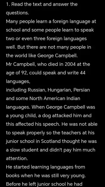 1.Read the text and answer the
questions
Many people learn a foreign language at
school and some people learn to speak
two or even three foreign languages
well.But there are not many people in
the world like George Campbell.
Mr Campbell who died in 2004 at the
age of 92 , could speak and write 44
languages
including Russian,Hungarian . Persian
and some North American Indian
languages.. When George Campbell was
a young child , a dog attacked him and
this affected his speech . He was not able
to speak properly I SO the teachers at his
junior school in Scotland thought he was
a slow student and didn't pay , him much
attention
He started learning languages from
books when , he was still very young
Before he left junior school he had