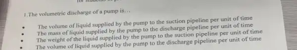 1.The volumetric discharge of a pump is __
The volume of liquid supplied by the pump to the suction pipeline per unit of time
The mass of liquid supplied by the pump to the discharge pipeline per unit of time
The weight of the liquid supplied by the pump to the suction per unit of time
The volume of liquid supplied by the pump to the discharge pipeline per unit of time