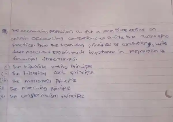 (2) The accounting profession as fat a long time telied on certain accounting comentions to guide the accounting practice. From the following principles of comenting, white shatt noter and Explain the it importance in preparation of financial statements.
(i) The historical entity Principle
(ii) The histational cast principle
(iii) The monetary principle
(iv) The matching principle
(v) the conservatism pxinciple
