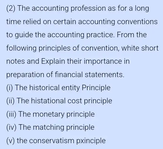 (2) The accounting profession as for a long
time relied on certain accounting conventions
to guide the accounting practice . From the
following principles of convention , white short
notes and Explain their importance in
preparation of financial statements.
(i) The historical entity Principle
(ii) The histational cost principle
(iii) The monetary principle
(iv) The matching principle
(v) the conservatism pxinciple