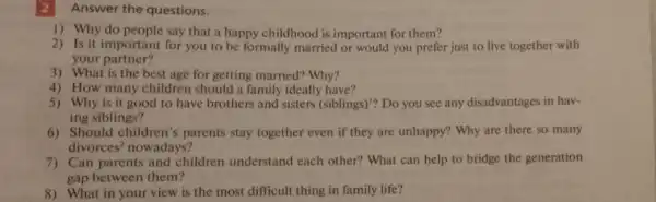 2 Answer the questions.
1) Why do people say that a happy childhood is important for them?
2) Is it important for you to be formally married or would you prefer just to live together with
your partner?
3) What is the best age for getting married? Why?
4) How many children should a family ideally have?
5) Why is it good to have brothers and sisters (siblings)'? Do you see any disadvantages in hav-
ing siblings?
6) Should children 's parents stay together even if they are unhappy? Why are there so many
divorces^2 nowadays?
7) Can parents and children understand each other? What can help to bridge the generation
gap between them?
8) What in your view is the most difficult thing in family life?