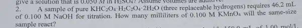 2.
? Assume volumes are
A sample of pure KHC_(2)O_(4)cdot H_(2)C_(2)O_(4)cdot 2H_(2)O (three replaceable hydrogens)requires 46.2 mL
of 0.100 M NaOH for titration.How many milliliters of 0.100 M KMnO_(4) will the same-size
sample react?