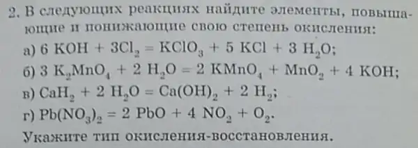 2. B crenylomurx peakilitsix Haiipurre 3JTeMeHTbl, ITOBBIIIIII-
lonure II
a) 6KOH+3Cl_(2)=KClO_(3)+5KCl+3H_(2)O
6) 3K_(2)MnO_(4)+2H_(2)O=2KMnO_(4)+MnO_(2)+4KOH
B) CaH_(2)+2H_(2)O=Ca(OH)_(2)+2H_(2)
r) Pb(NO_(3))_(2)=2PbO+4NO_(2)+O_(2)
VKazKHTe THII OKHCJIOHHS -BOCCTaHOBJIeHHSI.