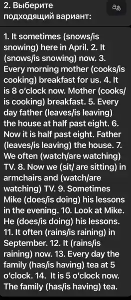 2. Bbl6epnTe
nouxonsulu BapuaHT:
1. It sometimes (snows/is
snowing) here in April. 2. It
(snows/is snowing) now. 3.
Every morning mother (cooks/is
cooking)breakfast for us . 4. It
is 8 o'clock now . Mother (cooks)
is cooking ) breakfast. 5 . Every
day father (leaves/is leaving)
the house at half past eight. 6.
Now it is half past eight . Father
(leaves/is leaving)) the house. 7.
We often (watch/are watching)
TV. 8. Now we (sit/ are sitting) in
armchairs and (watch/are
watching) TV. 9 . Sometimes
Mike (does/is doing) his lessons
in the evening . 10. Look at Mike.
He (does/is doing) his lessons.
11. It often (rains/is raining), in
September. 12. It (rains/is
raining) now. 13 . Every day the
family (has/is having) tea at 5
o'clock. 14. It is 5 o'clock now.
The family (has/is having)) tea.