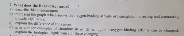 2. What does the Bohr effect mean?
a) describe this phenomenon:
b) represent the graph which shows the oxygen -binding affinity of hemoglobin in resting and contracting
muscle capillaries;
c) explain the difference of the curves:
d) give another examples of situations in which hemoglobin oxygen-binding affinity can be changed;
explain the biological significance of these changing.