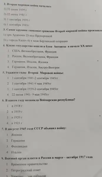 2. Bropas Muposas Boitita Havanacb
1) 22 monsi 1939 r
2) 22 HIOHA 1941 r.
3) 1 ceHTsóps 1939 r
4) 1 ceHTs6ps 1941r.
3. Camoe kpynHoe TaHKOBOe cpaxemue Bropoii MupoBoi
1) npu ApzeHHax 2)HOXI IIpoxopoBKóii
3) y ropona Kanau 4) B xo,le bep.IHHCKOH orreparlHH
4. Kakne rocynapcTBa Bom.III B 6.10K AHTaHTbI B Havaue XX Beka:
1. CIIIA ppaHuns
2. Poccua Benko6pHraHHS , OpaHLIHS
3. TepmaHus, Mranus , AnoHua
4. TepmaHHA , MraJusi, ABCTPO -BenrpHa
5. Ykaxure roubl Bropoã MupoBoi BOTH HbI:
1. 1 ceHTROpq 1941-2 CeHT GÓpA 1945rr
2. 1 ceHTROpA 1941-9 Maq 1945rr
3. 1 ceHTROps 1939-2	1945rr
4. 22 HIOHS 1941-9 Max 1945rr
6. B Kakom rozy BO3HHKJIa Beúmapckas pecny6.IHKa?
1. B 1918 r.
2. B 1919r.
3. B 1920 r.
4. B 1921 r.
7. B aBrycre 1945 roza CCCP 06b3BMII BOMHy:
1. Anowun
2. TepMaHHH
3. DHHJISHJIUN
4. Hrajiun
9. Bblcmuñ opraH B.IacTH B Poccuu B Mapre-okTaópe 1917 roxa
1. BpeMeHHOe npaBHTeJIbCTBO
2. Herporpanckui coBeT
3. Vunenur "oe coopaune