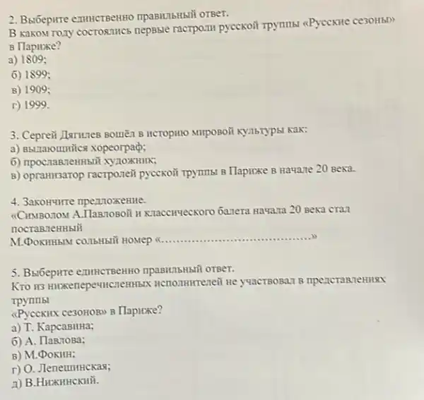 2. Bulóepirre enutictBenHO
B Kakonr rozy cocrosmics nepsble ractpozul pyccxoit TPymmbi <Pyccxite ce30H5D
B Hapuxe?
a) 1809;
6) 1899;
B) 1909;
r) 1999.
3. Ceprew JuruneB BounZn B Kak:
a) BbLIaromitics xopeorpad;
6) npoC.namzeHH50ỉ XYZOXHIIK;
B) opraHilsarop racrporeit pycckoã rpymmbi B Tlapirxe B Hauare 20 Beka.
4. 3akomunre npezzoxeme.
(CIIMBORTOM A.TlanzoBoii II Khacciryeckoro 6anera Hawana 20 Beka cran
nocraBneHHbIII
M.DOKIHHBN CO.I6H5DY HOMPU
__
5. Bxt6epirre exumcrBenHHO
rpynrlbl
<Pyceknix cesoHoBb B Tlapizxe?
a) T. KapcaBHHa;
6) A. TlanrioBa;
B) M.DOKHH;