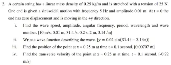 2. A certain string has a linear mass density of 0.25kg/m and is stretched with a tension of 25 N.
One end is given a sinusoidal motion with frequency 5 Hz and amplitude 0.01 m. At t=0 the
end has zero displacement and is moving in the +y direction.
i.Find the wave speed.amplitide, angular frequency, period wavelength and wave
number. [10m/s . 0.01 m. 31.4/s , 0.2 s, 2 m. 3.14/m]
ii. Write a wave function describing the wave. [y=0.01sin(31.4t-3.14x)]
iii Find the position of the point at x=0.25m at time t=0.1 second. [0.00707 m]
iv. Find the transverse velocity of the point at x=0.25m at time. t=0.1 second. [-0.22
m/s]