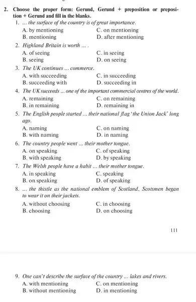 2. Choose the proper form:Gerund, Gerund + preposition or preposi-
tion + Gerund and fill in the blanks.
1. __ the surface of the country is of great importance.
A. by mentioning
C. on mentioning
B. mentioning
D. after mentioning
2. Highland Britain is worth __
A. of seeing
C. in seeing
B. seeing
D. on seeing
3. The UK continues __ commerce.
A. with succeeding
C. in succeeding
B. succeeding with
D. succeeding in
4. The UK succeeds __ one of the important commercial centres of the world.
A. remaining
C. on remaining
B. in remaining
D. remaining in
5. The English people started __ their national flag 'the Union Jack long
ago.
A. naming
C. on naming
B. with naming
D. in naming
6. The country people went __ their mother tongue.
A. on speaking
C. of speaking
B. with speaking
D. by speaking
7. The Welsh people have a habit __ their mother tongue.
A. in speaking
C. speaking
B. on speaking
D. of speaking
8. __ the thistle as the national emblem of Scotland , Scotsmen began
to wear it on their jackets.
A. without choosing
C. in choosing
B. choosing
D. on choosing
9. One can't describe the surface of the country __ lakes and rivers.
A. with mentioning
C. on mentioning
B. without mentioning
D. in mentioning