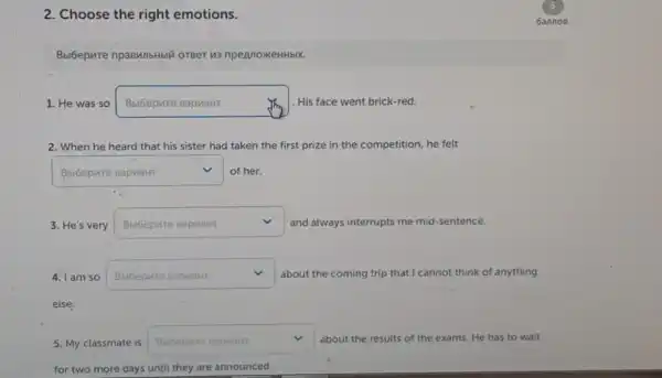 2. Choose the right emotions.
Bbibepure npasMnbHbli oreer u3 npennoxkeHHbix.
1. He was so square  Jim His face went brick-red.
2. When he heard that his sister had taken the first prize in the competition, he felt
square  of her. v
3. He's very square  v and always interrupts me mid-sentence.
4. I am so square  v about the coming trip that I cannot think of anything
5. My classmate is square  about the results of the exams ns. He has to wait
for two more days until they are announced.